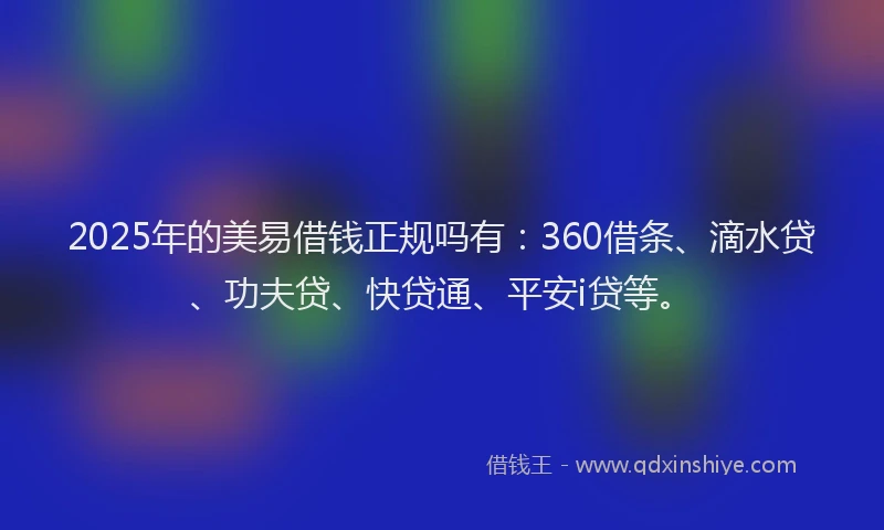 2025年的美易借钱正规吗有：360借条、滴水贷、功夫贷、快贷通、平安i贷等。
