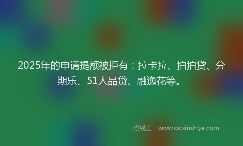 2025年的申请提额被拒有：拉卡拉、拍拍贷、分期乐、51人品贷、融逸花等。