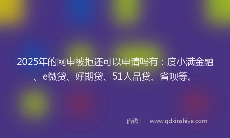 2025年的网申被拒还可以申请吗有：度小满金融、e微贷、好期贷、51人品贷、省呗等。