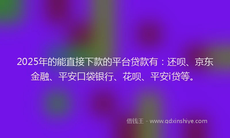 2025年的能直接下款的平台贷款有：还呗、京东金融、平安口袋银行、花呗、平安i贷等。