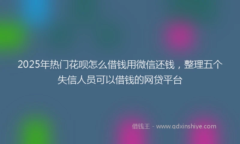 2025年热门花呗怎么借钱用微信还钱，整理五个失信人员可以借钱的网贷平台