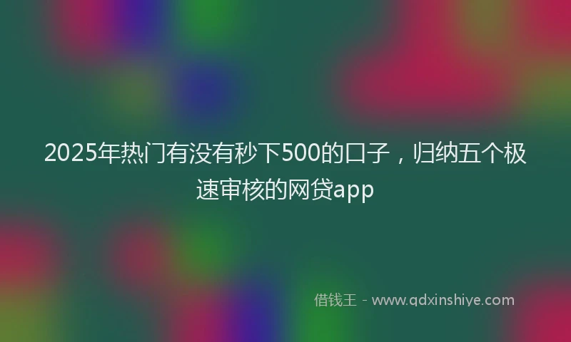 2025年热门有没有秒下500的口子，归纳五个极速审核的网贷app