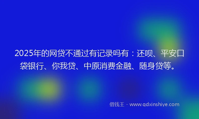 2025年的网贷不通过有记录吗有：还呗、平安口袋银行、你我贷、中原消费金融、随身贷等。