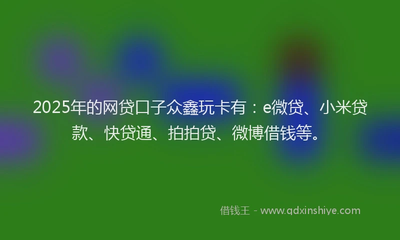 2025年的网贷口子众鑫玩卡有：e微贷、小米贷款、快贷通、拍拍贷、微博借钱等。
