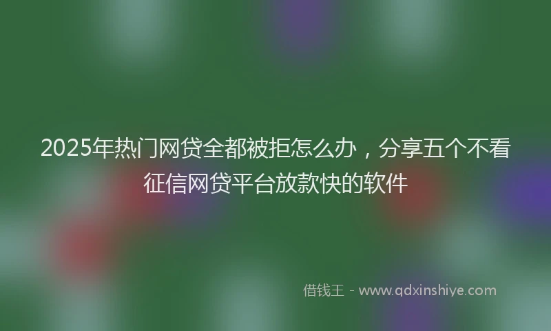 2025年热门网贷全都被拒怎么办，分享五个不看征信网贷平台放款快的软件