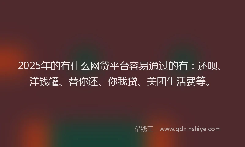 2025年的有什么网贷平台容易通过的有：还呗、洋钱罐、替你还、你我贷、美团生活费等。