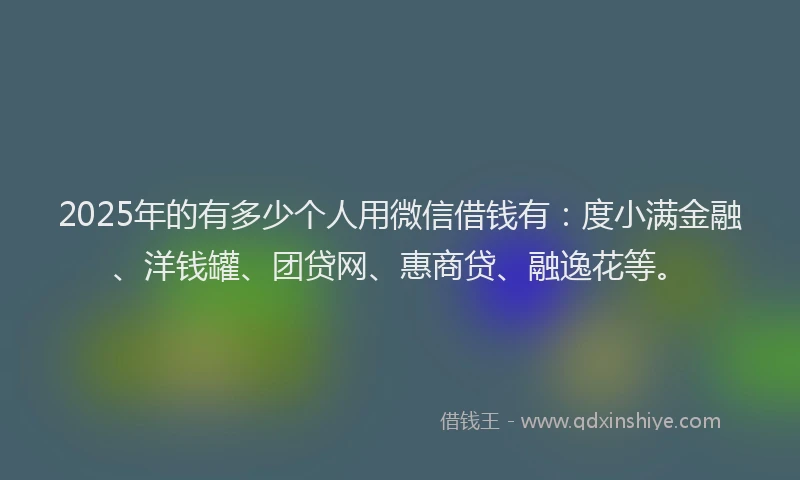 2025年的有多少个人用微信借钱有：度小满金融、洋钱罐、团贷网、惠商贷、融逸花等。