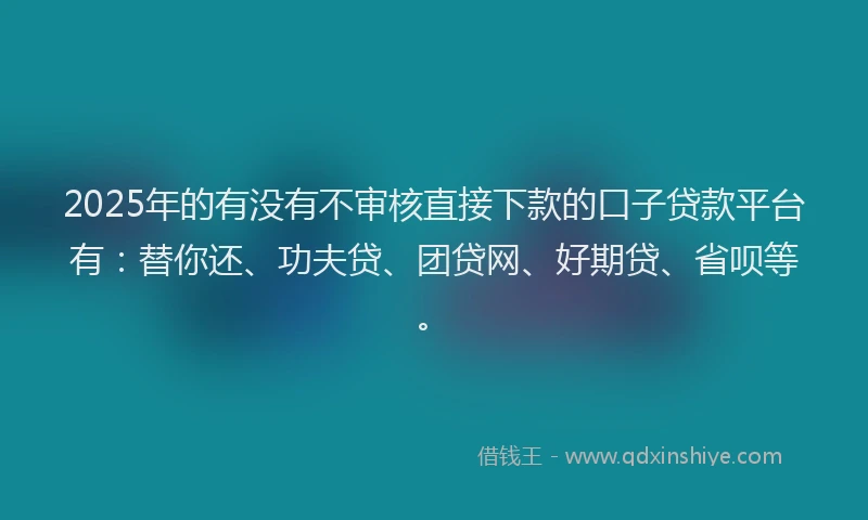 2025年的有没有不审核直接下款的口子贷款平台有：替你还、功夫贷、团贷网、好期贷、省呗等。