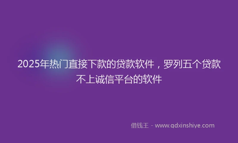 2025年热门直接下款的贷款软件，罗列五个贷款不上诚信平台的软件