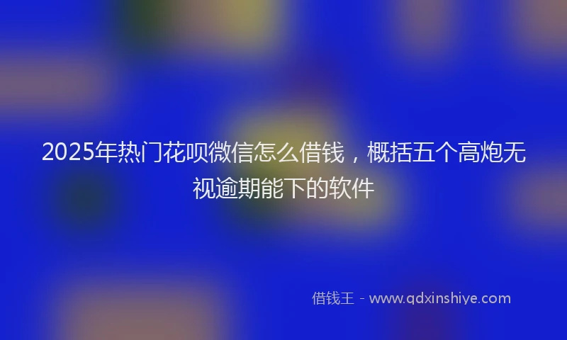 2025年热门花呗微信怎么借钱，概括五个高炮无视逾期能下的软件