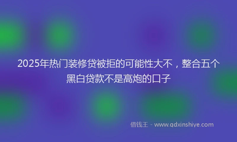 2025年热门装修贷被拒的可能性大不，整合五个黑白贷款不是高炮的口子