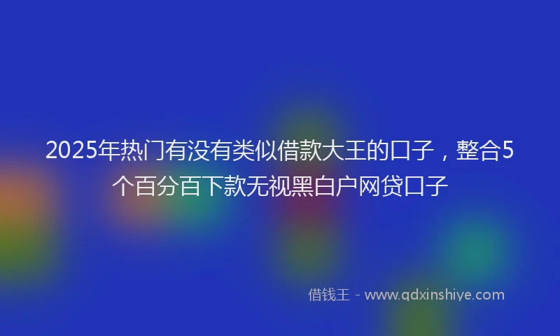 2025年热门有没有类似借款大王的口子，整合5个百分百下款无视黑白户网贷口子