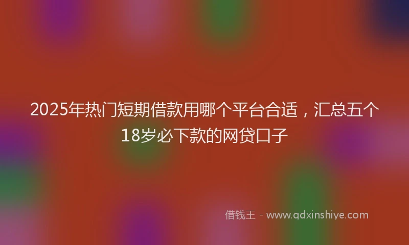 2025年热门短期借款用哪个平台合适，汇总五个18岁必下款的网贷口子