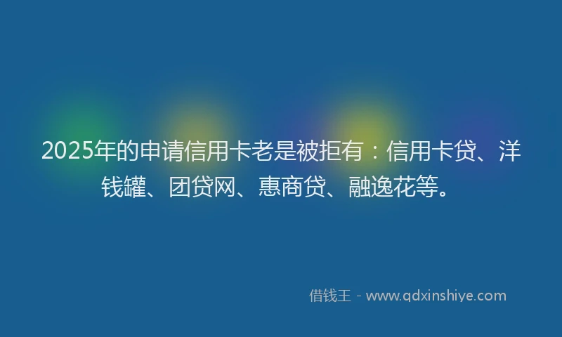 2025年的申请信用卡老是被拒有：信用卡贷、洋钱罐、团贷网、惠商贷、融逸花等。