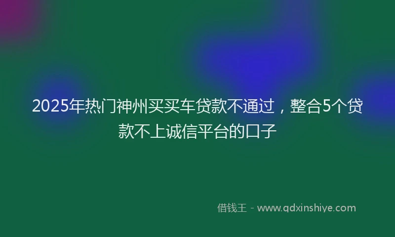 2025年热门神州买买车贷款不通过，整合5个贷款不上诚信平台的口子