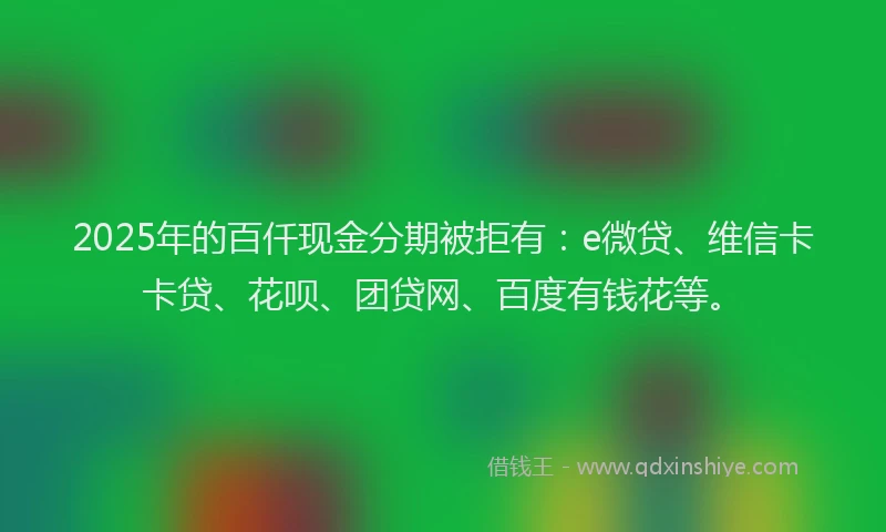 2025年的百仟现金分期被拒有：e微贷、维信卡卡贷、花呗、团贷网、百度有钱花等。