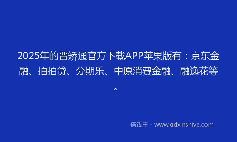 2025年的晋矫通官方下载APP苹果版有：京东金融、拍拍贷、分期乐、中原消费金融、融逸花等。