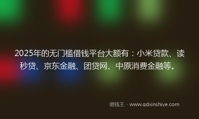 2025年的无门槛借钱平台大额有：小米贷款、读秒贷、京东金融、团贷网、中原消费金融等。
