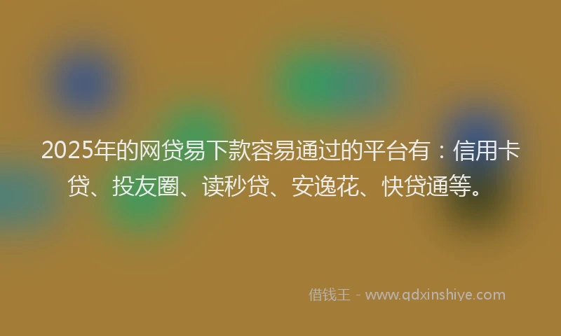 2025年的网贷易下款容易通过的平台有：信用卡贷、投友圈、读秒贷、安逸花、快贷通等。