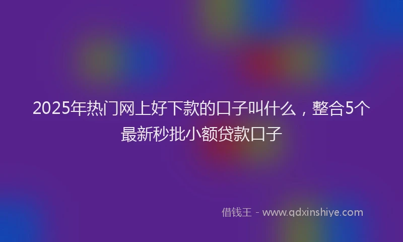 2025年热门网上好下款的口子叫什么，整合5个最新秒批小额贷款口子