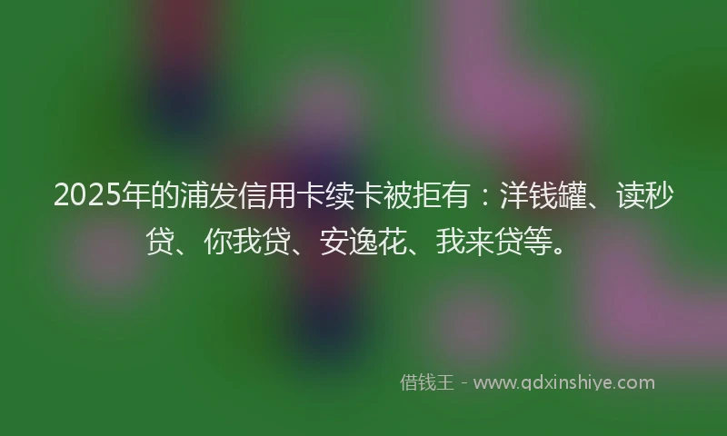 2025年的浦发信用卡续卡被拒有：洋钱罐、读秒贷、你我贷、安逸花、我来贷等。