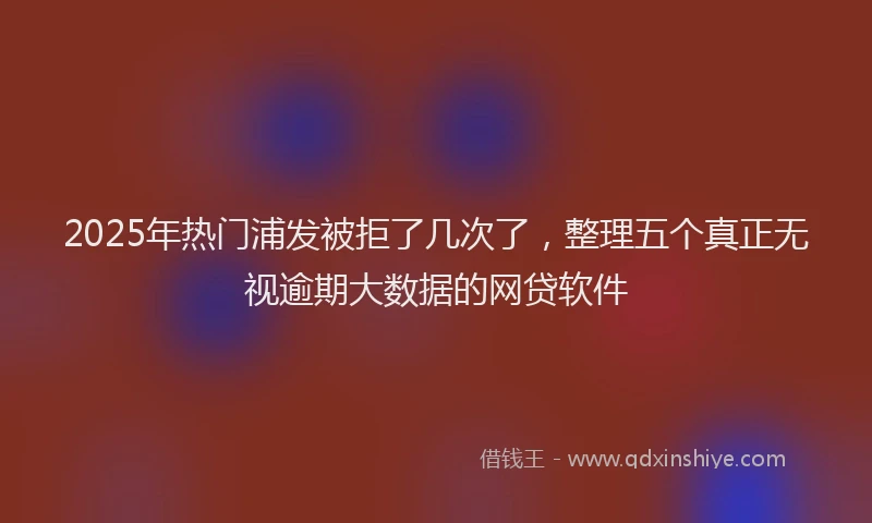 2025年热门浦发被拒了几次了，整理五个真正无视逾期大数据的网贷软件