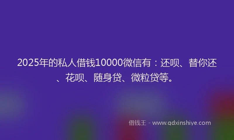 2025年的私人借钱10000微信有：还呗、替你还、花呗、随身贷、微粒贷等。