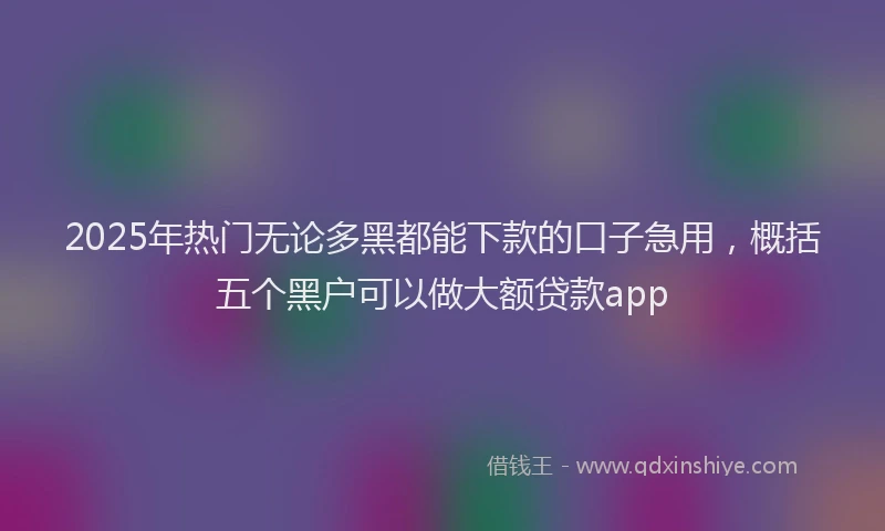 2025年热门无论多黑都能下款的口子急用，概括五个黑户可以做大额贷款app