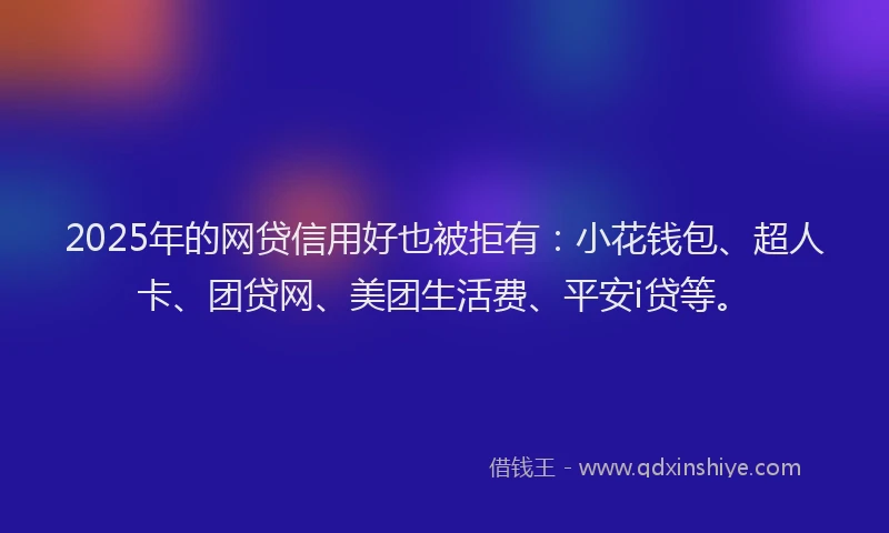 2025年的网贷信用好也被拒有：小花钱包、超人卡、团贷网、美团生活费、平安i贷等。
