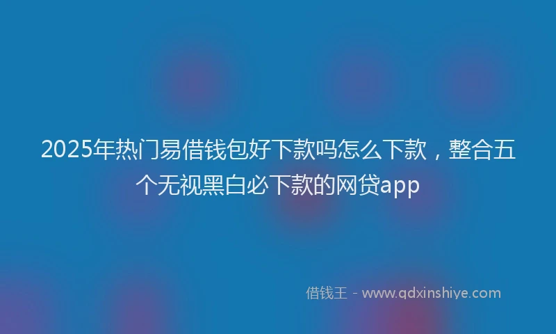 2025年热门易借钱包好下款吗怎么下款，整合五个无视黑白必下款的网贷app