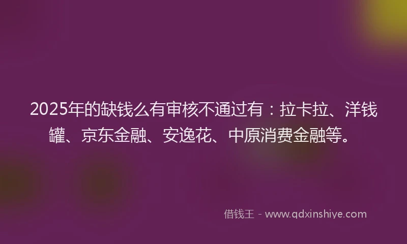 2025年的缺钱么有审核不通过有：拉卡拉、洋钱罐、京东金融、安逸花、中原消费金融等。