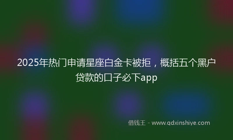 2025年热门申请星座白金卡被拒，概括五个黑户贷款的口子必下app