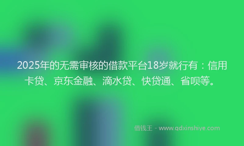 2025年的无需审核的借款平台18岁就行有：信用卡贷、京东金融、滴水贷、快贷通、省呗等。