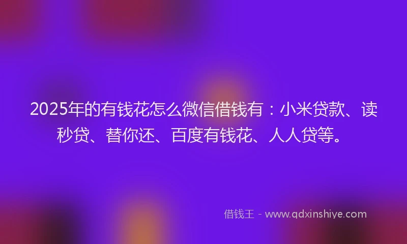 2025年的有钱花怎么微信借钱有：小米贷款、读秒贷、替你还、百度有钱花、人人贷等。
