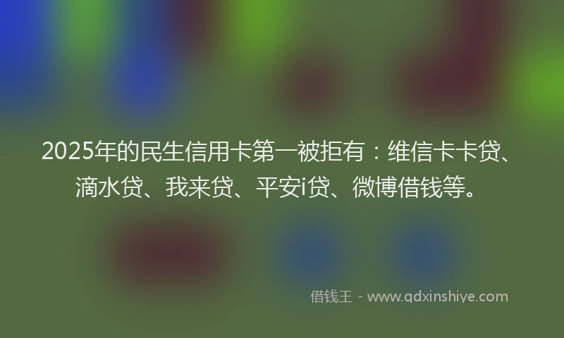 2025年的民生信用卡第一被拒有：维信卡卡贷、滴水贷、我来贷、平安i贷、微博借钱等。