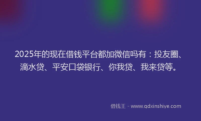 2025年的现在借钱平台都加微信吗有：投友圈、滴水贷、平安口袋银行、你我贷、我来贷等。