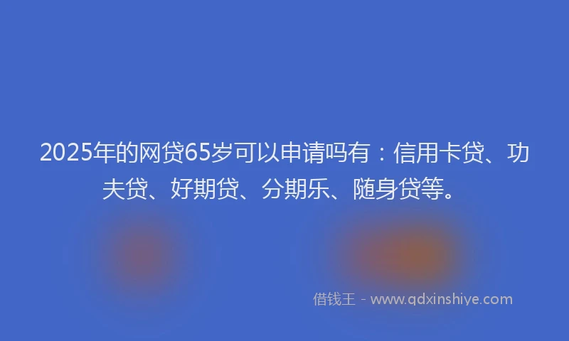 2025年的网贷65岁可以申请吗有：信用卡贷、功夫贷、好期贷、分期乐、随身贷等。
