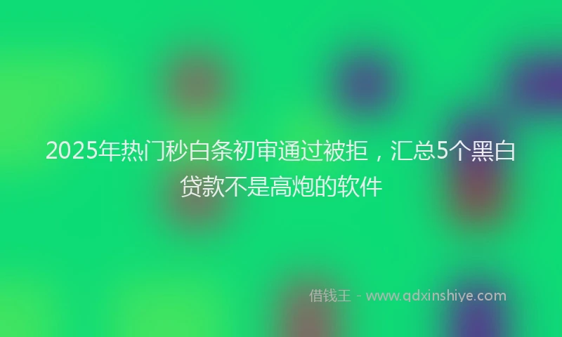2025年热门秒白条初审通过被拒，汇总5个黑白贷款不是高炮的软件