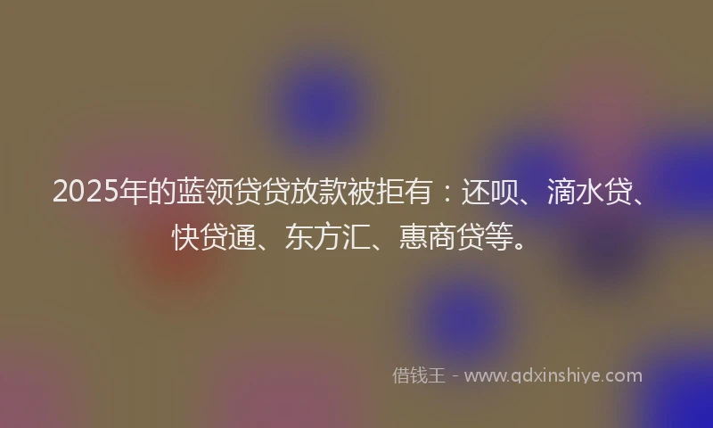 2025年的蓝领贷贷放款被拒有：还呗、滴水贷、快贷通、东方汇、惠商贷等。