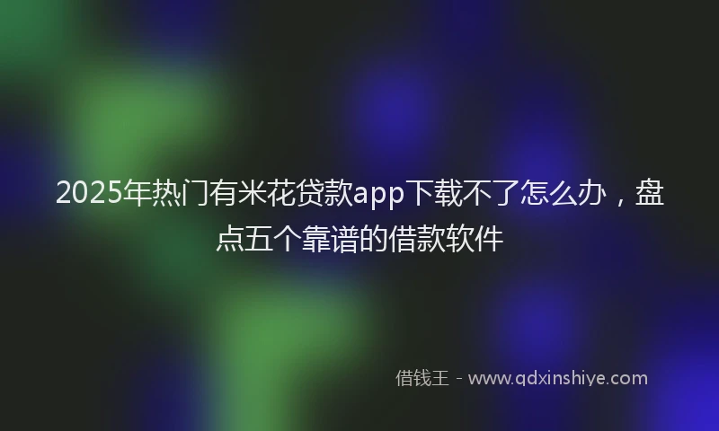 2025年热门有米花贷款app下载不了怎么办，盘点五个靠谱的借款软件