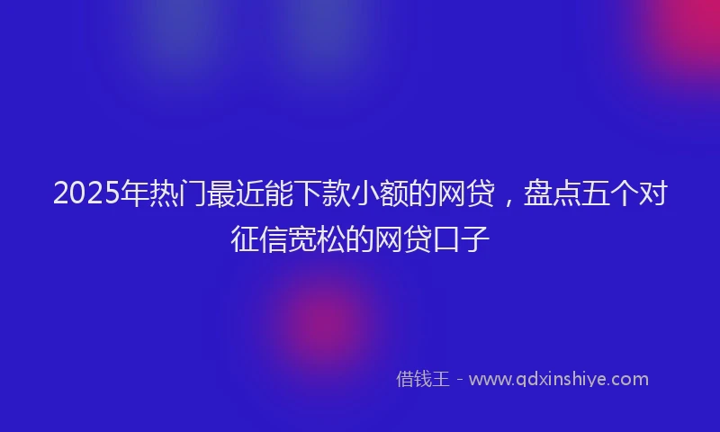 2025年热门最近能下款小额的网贷，盘点五个对征信宽松的网贷口子