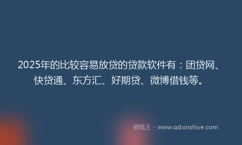 2025年的比较容易放贷的贷款软件有：团贷网、快贷通、东方汇、好期贷、微博借钱等。