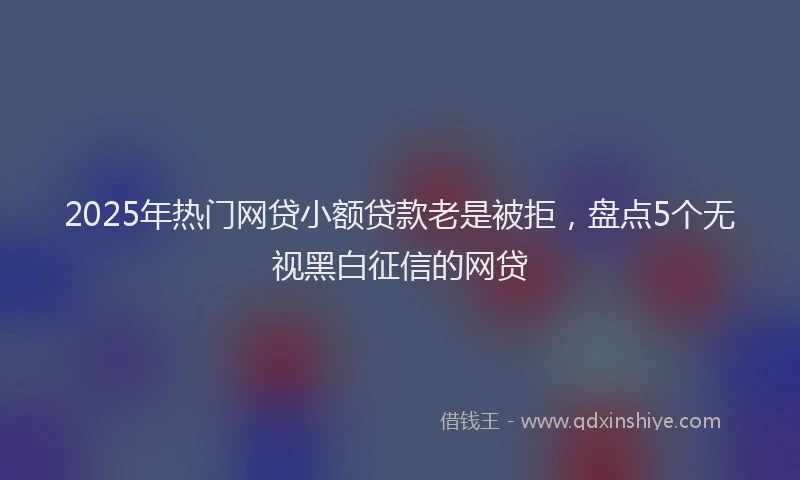 2025年热门网贷小额贷款老是被拒，盘点5个无视黑白征信的网贷
