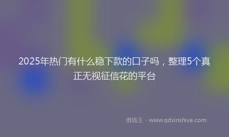 2025年热门有什么稳下款的口子吗，整理5个真正无视征信花的平台