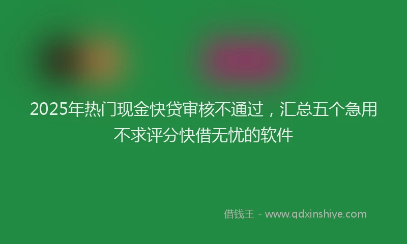 2025年热门现金快贷审核不通过，汇总五个急用不求评分快借无忧的软件