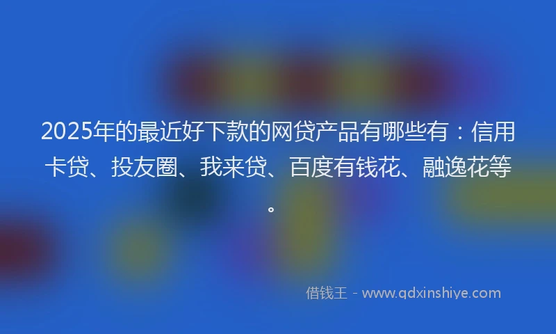 2025年的最近好下款的网贷产品有哪些有：信用卡贷、投友圈、我来贷、百度有钱花、融逸花等。