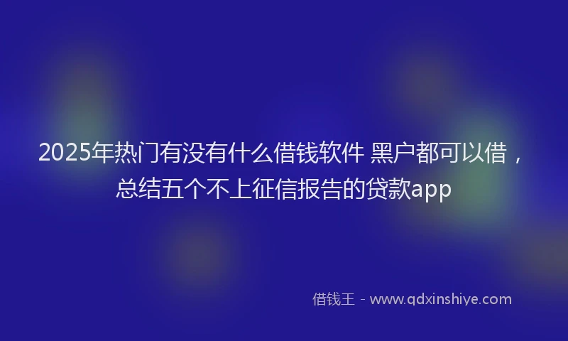 2025年热门有没有什么借钱软件 黑户都可以借，总结五个不上征信报告的贷款app