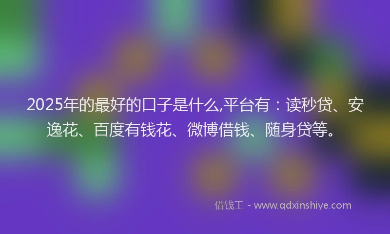 2025年的最好的口子是什么,平台有：读秒贷、安逸花、百度有钱花、微博借钱、随身贷等。
