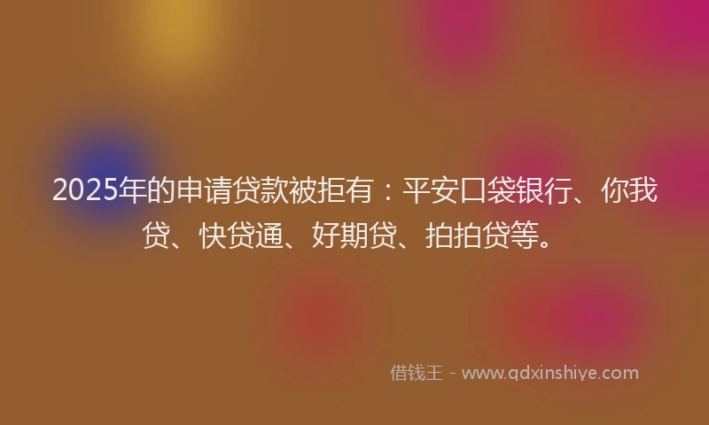 2025年的申请贷款被拒有：平安口袋银行、你我贷、快贷通、好期贷、拍拍贷等。