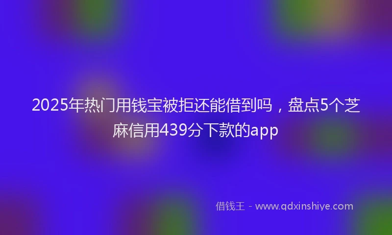 2025年热门用钱宝被拒还能借到吗，盘点5个芝麻信用439分下款的app